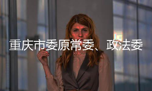 被逮捕重庆市委原常委
、重庆