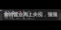 金德管业再上央视，强强联合，聚势腾飞