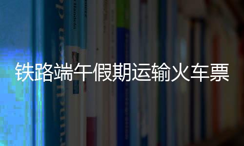 铁路端午假期运输期间