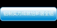 铝制实力成就怡新居全铝家居，为消费者带来全铝整装新体验