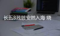 长五B残骸安然入海 烧蚀殆尽