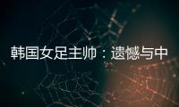 韩国女足主帅	
：遗憾与中国队战平�，我们本可全取三分