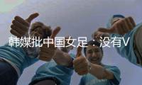 韩媒批中国女足�：没有VAR的赛事中�，无法阻止中国的“少林足球”