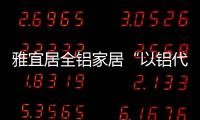 雅宜居全铝家居“以铝代木”
，远离甲醛，拥抱健康!