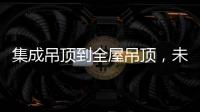 集成吊顶到全屋吊顶，未来3000亿市场可期