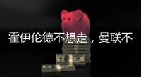 霍伊伦德不想走，曼联不赶就留下！奥纳纳标价3000万转会已无可能