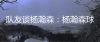 队友谈杨瀚森：杨瀚森球商高&总是笑容满面 他其实不需要翻译