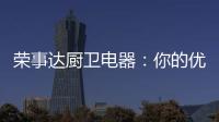荣事达厨卫电器
：你的优雅生活 由我精心缔造