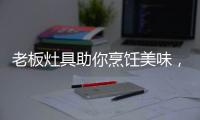 老板灶具助你烹饪美味
，治愈“快节奏综合征”