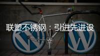 联塑不锈钢：引进先进设备，打造一体化配套生产