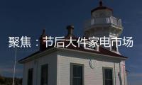 聚焦：节后大件家电市场“回归”常态