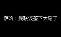 萨哈：曼联该签下大马丁�，他是那种能给球队带来自信的球员