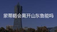蒙蒂略会离开山东鲁能吗
