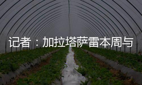 记者加拉曼联虽强烈有意