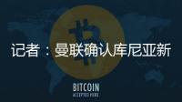 记者
	：曼联确认库尼亚新赛季穿10号球衣，拉什福德告知曼联要离队