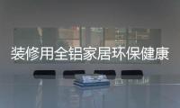 装修用全铝家居环保健康	，你更值得选择!