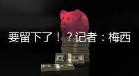 要留下了�！
？记者
：梅西接近续约迈阿密国际
，球队承诺补强德保罗