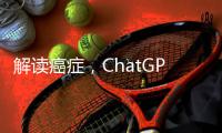 解读癌症
，ChatGPT媲美权威机构
