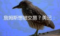 詹姆斯想被交易？美记：他只是在发泄情绪 因为湖人不想现在争冠