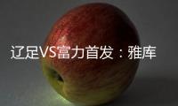 辽足VS富力首发：雅库布首发 杨旭前锋肇俊哲中场