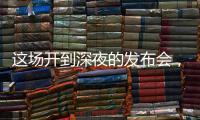 这场开到深夜的发布会
，信息量不小！