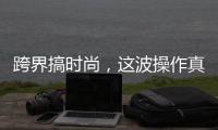 跨界搞时尚，这波操作真走心