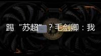 踢“苏超”？毛剑卿：我祖籍泰州
，需要我的话就让领队联系我