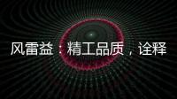 风雷益	：精工品质	�，诠释完美极致的“红木精神”