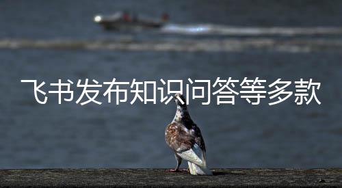 飞书妙搭等多款AI新产品