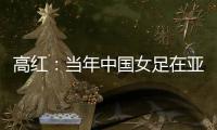 高红：当年中国女足在亚特兰大绽放
，是超越竞技本身的精神共鸣