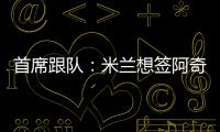 首席跟队：米兰想签阿奇
