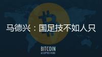 马德兴：国足技不如人只能“瞎拼”；不会因为换帅而发生质变