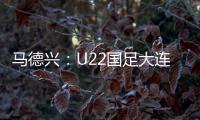 马德兴：U22国足大连备战又遇难题 安东尼奥发愁人员不齐