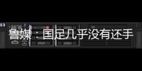 鲁媒	
：国足几乎没有还手之力，需尽快敲定正印主帅推动战术重建