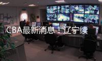 CBA最新消息	！辽宁续约洛佩斯
，北京交易范子铭，福建试训杨曦皓