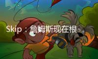 Skip：詹姆斯现在根本不在乎冠军 只想在常规赛刷刷数据