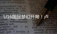 U16国足梦幻开局！卢琦政6分钟闪击，万项助攻，3场4人破门