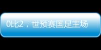 0比2，世预赛国足主场不敌澳大利亚