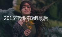 2015亚洲杯B组最后一轮国足出线形势