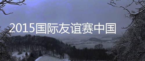 国际国2015年国际足球友谊赛