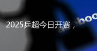 2025乒超今日开赛�，樊振东王楚钦孙颖莎等悉数亮相