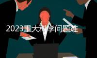 2023重大科学问题难题（摘选）