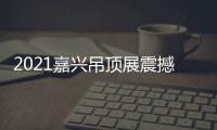 2021嘉兴吊顶展震撼来袭，今顶展馆亮点抢先看
